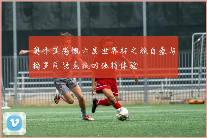 奥乔亚感慨六度世界杯之旅自豪与梅罗同场竞技的独特体验