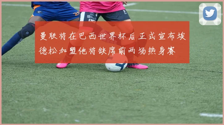 曼联将在巴西世界杯后正式宣布埃德松加盟他将缺席前两场热身赛