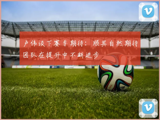 卢伟谈下赛季期待：顺其自然期待团队在提升中不断进步