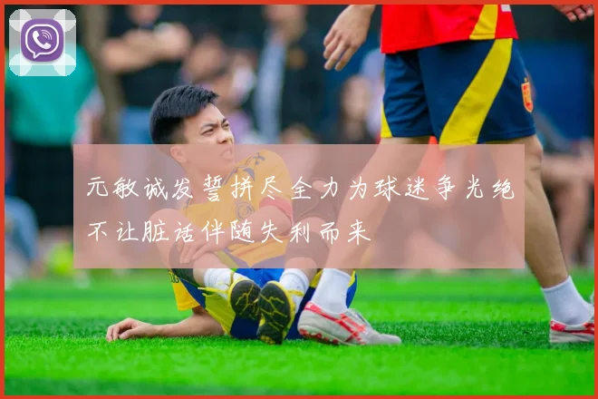 元敏诚发誓拼尽全力为球迷争光绝不让脏话伴随失利而来
