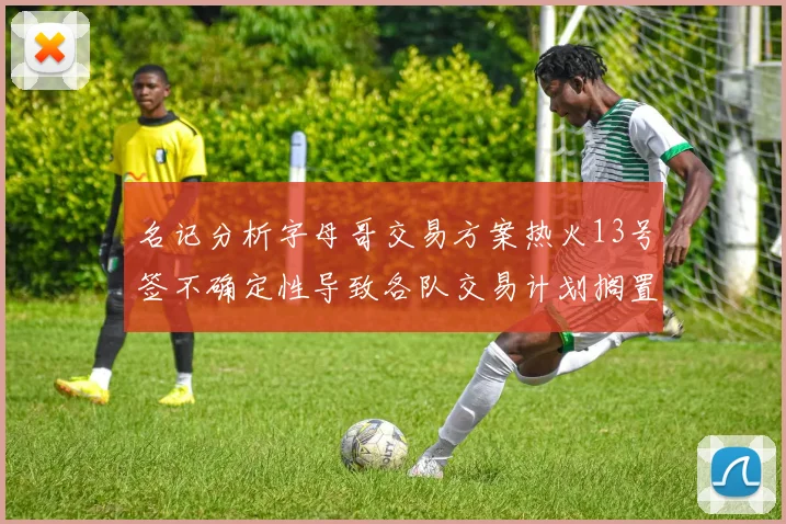 名记分析字母哥交易方案热火13号签不确定性导致各队交易计划搁置