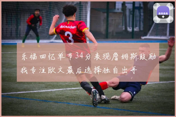乐福回忆单节34分表现詹姆斯鼓励我专注欧文最后选择独自出手