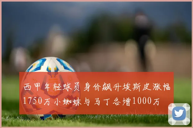 西甲年轻球员身价飙升埃斯皮涨幅1750万小蜘蛛与马丁各增1000万