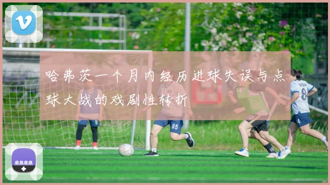 哈弗茨一个月内经历进球失误与点球大战的戏剧性转折