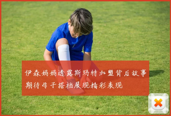 伊森妈妈透露斯玛特加盟背后故事期待母子搭档展现精彩表现