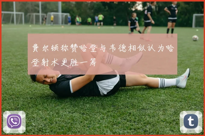 费尔顿称赞哈登与韦德相似认为哈登射术更胜一筹