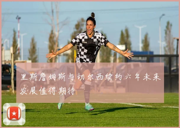 里斯詹姆斯与切尔西续约六年未来发展值得期待
