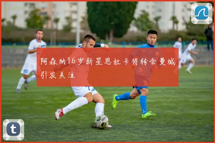 阿森纳16岁新星恩杜卡将转会曼城引发关注