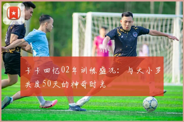 卡卡回忆02年训练盛况：与大小罗共度50天的神奇时光