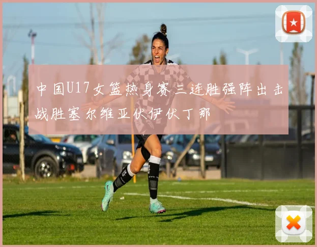 中国U17女篮热身赛三连胜强阵出击战胜塞尔维亚伏伊伏丁那