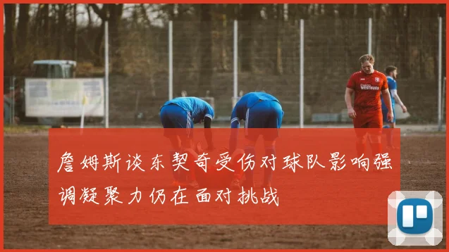 詹姆斯谈东契奇受伤对球队影响强调凝聚力仍在面对挑战