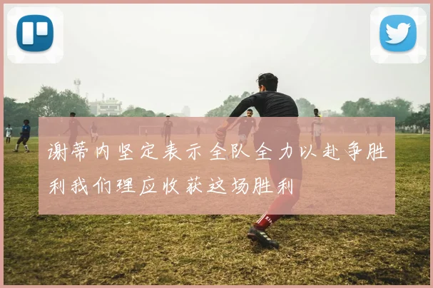 谢蒂内坚定表示全队全力以赴争胜利我们理应收获这场胜利