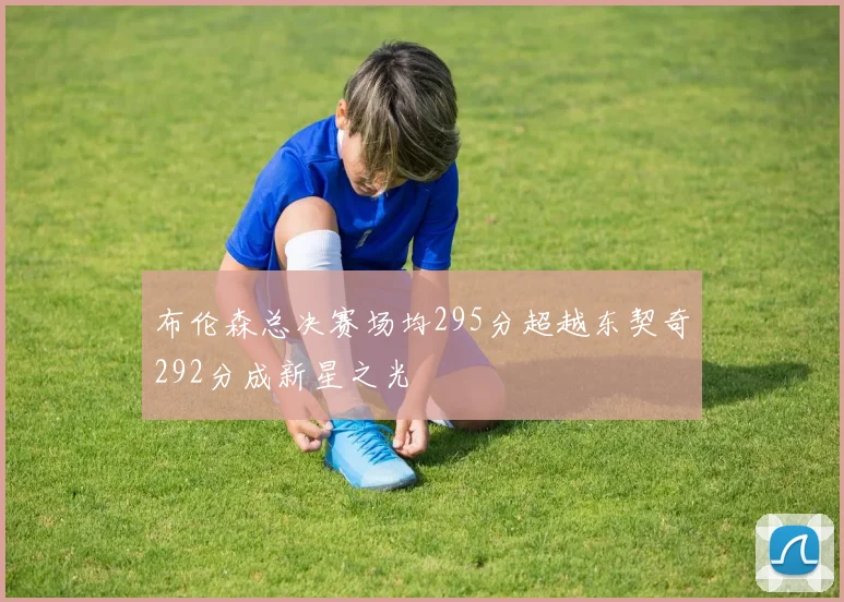 布伦森总决赛场均295分超越东契奇292分成新星之光