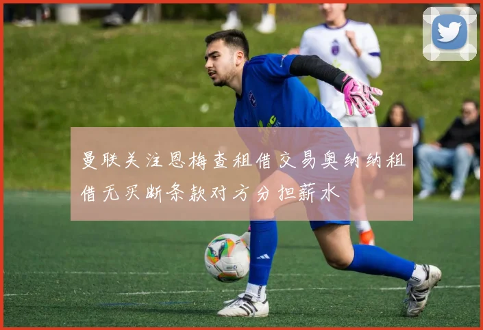 曼联关注恩梅查租借交易奥纳纳租借无买断条款对方分担薪水